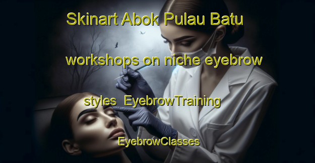 Skinart Abok Pulau Batu workshops on niche eyebrow styles | EyebrowTraining | EyebrowClasses | SkinartTraining-Malaysia