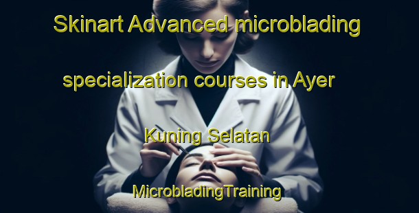 Skinart Advanced microblading specialization courses in Ayer Kuning Selatan | #MicrobladingTraining #MicrobladingClasses #SkinartTraining-Malaysia