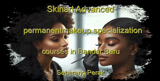 Skinart Advanced permanentmakeup specialization courses in Bandar Baru Seberang Perak | #PermanentmakeupTraining #PermanentmakeupClasses #SkinartTraining-Malaysia