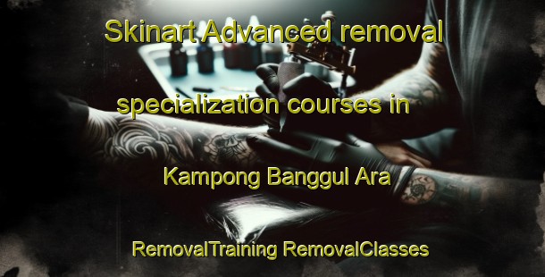 Skinart Advanced removal specialization courses in Kampong Banggul Ara | #RemovalTraining #RemovalClasses #SkinartTraining-Malaysia