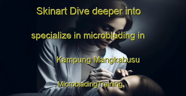 Skinart Dive deeper into specialize in microblading in Kampung Mangkabusu | MicrobladingTraining | MicrobladingClasses | SkinartTraining-Malaysia