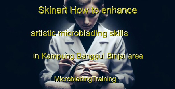 Skinart How to enhance artistic microblading skills in Kampung Banggul Binjai area | MicrobladingTraining | MicrobladingClasses | SkinartTraining-Malaysia
