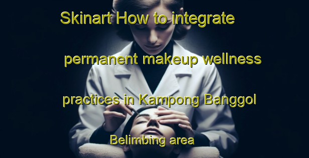 Skinart How to integrate permanent makeup wellness practices in Kampong Banggol Belimbing area | PermanentmakeupTraining | PermanentmakeupClasses | SkinartTraining-Malaysia