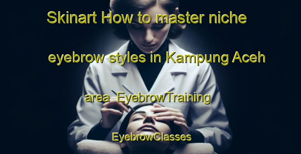 Skinart How to master niche eyebrow styles in Kampung Aceh area | EyebrowTraining | EyebrowClasses | SkinartTraining-Malaysia