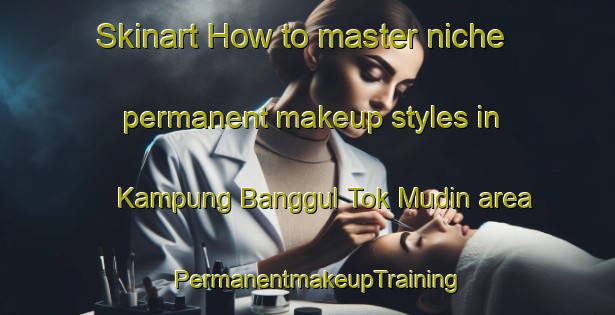 Skinart How to master niche permanent makeup styles in Kampung Banggul Tok Mudin area | PermanentmakeupTraining | PermanentmakeupClasses | SkinartTraining-Malaysia
