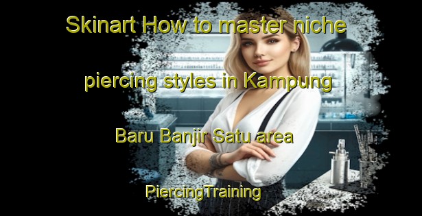 Skinart How to master niche piercing styles in Kampung Baru Banjir Satu area | PiercingTraining | PiercingClasses | SkinartTraining-Malaysia